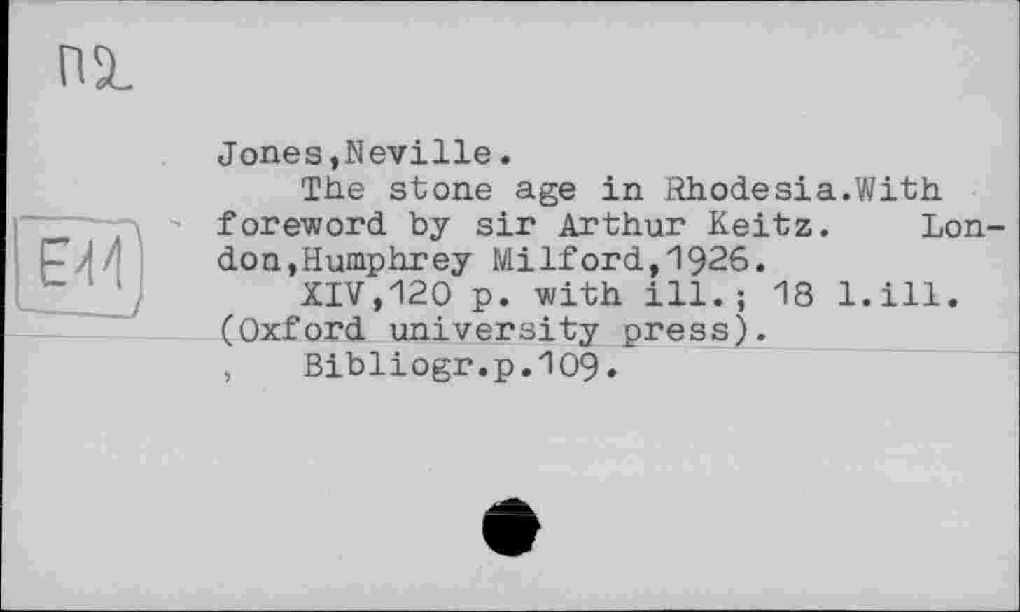 ﻿Jones,Neville.
The stone age in Rhodesia.With foreword by sir Arthur Keitz. Lon don,Humphrey Milford,1926.
XIV,120 p. with ill.; 18 l.ill. (Oxford university press).
, Bibliogr.p.109.